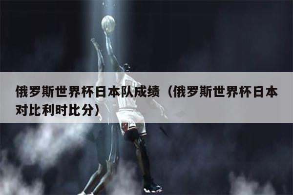 俄罗斯世界杯日本队成绩（俄罗斯世界杯日本对比利时比分）
