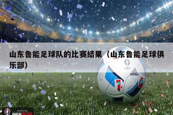 山东鲁能足球队的比赛结果（山东鲁能足球俱乐部）