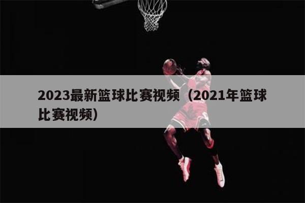 2023最新篮球比赛视频（2021年篮球比赛视频）
