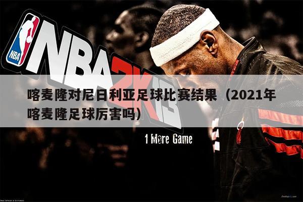 喀麦隆对尼日利亚足球比赛结果（2021年喀麦隆足球厉害吗）
