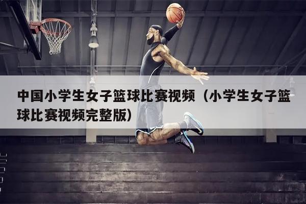 中国小学生女子篮球比赛视频（小学生女子篮球比赛视频完整版）