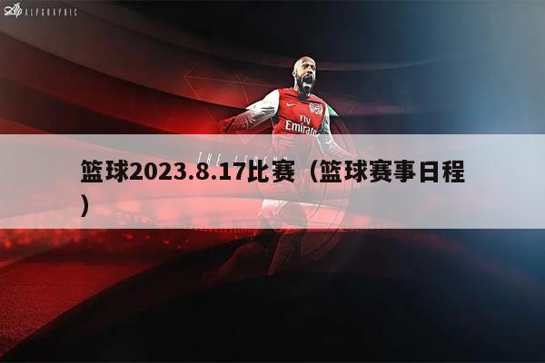 篮球2023.8.17比赛（篮球赛事日程）