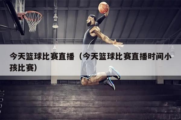 今天篮球比赛直播（今天篮球比赛直播时间小孩比赛）