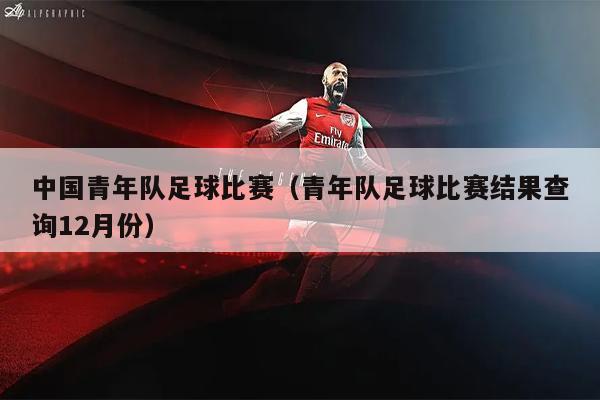 中国青年队足球比赛（青年队足球比赛结果查询12月份）