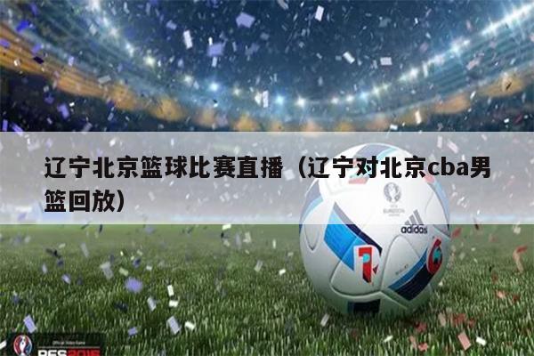 辽宁北京篮球比赛直播（辽宁对北京cba男篮回放）