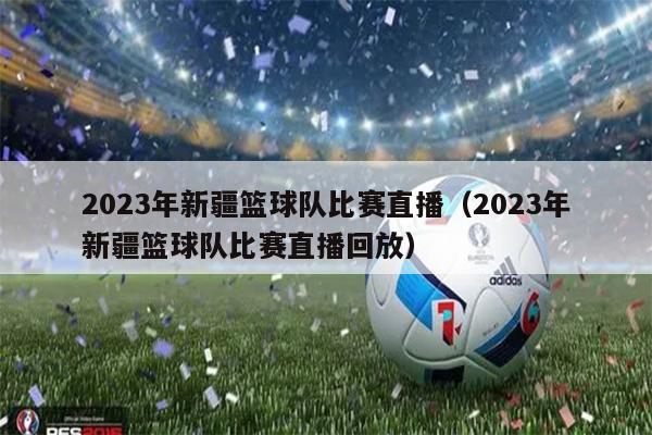 2023年新疆篮球队比赛直播（2023年新疆篮球队比赛直播回放）