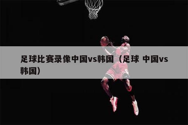 足球比赛录像中国vs韩国（足球 中国vs韩国）