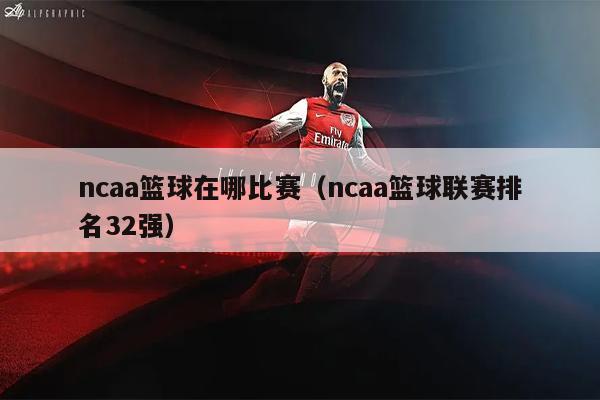 ncaa篮球在哪比赛（ncaa篮球联赛排名32强）