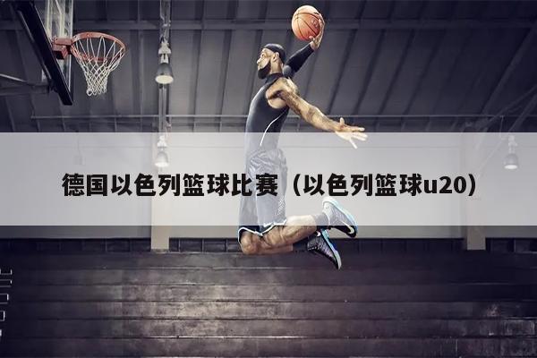 德国以色列篮球比赛（以色列篮球u20）