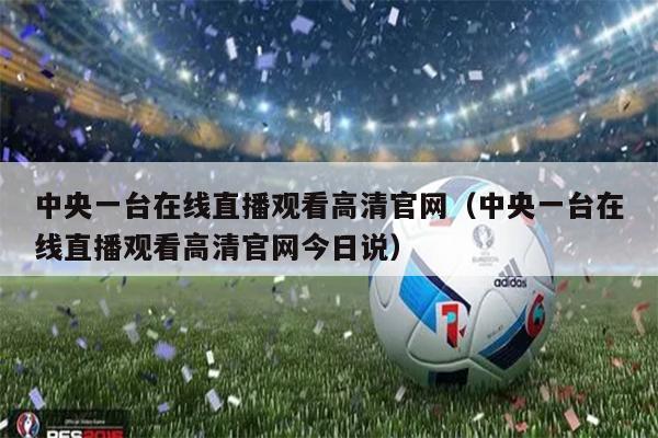 中央一台在线直播观看高清官网（中央一台在线直播观看高清官网今日说）
