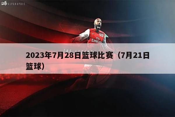 2023年7月28日篮球比赛（7月21日篮球）