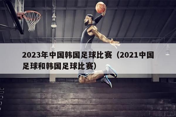 2023年中国韩国足球比赛（2021中国足球和韩国足球比赛）