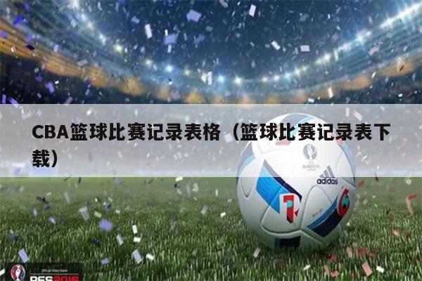 CBA篮球比赛记录表格（篮球比赛记录表下载）