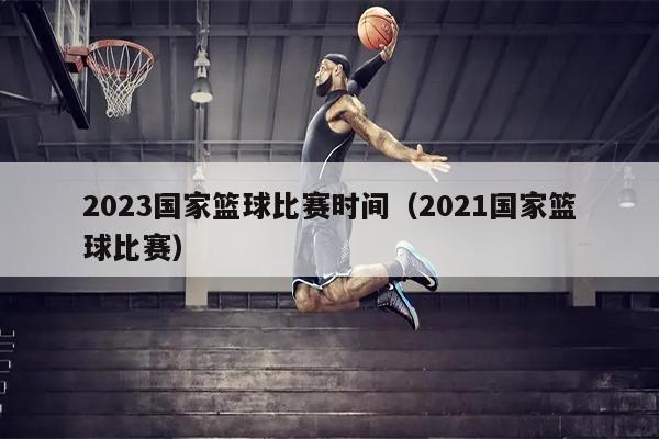 2023国家篮球比赛时间（2021国家篮球比赛）