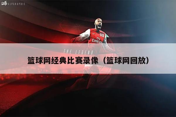 篮球网经典比赛录像（篮球网回放）