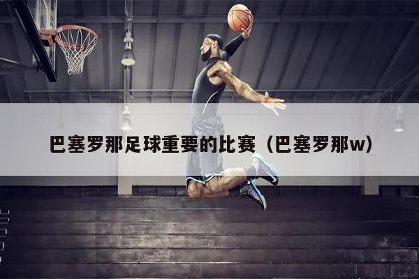 巴塞罗那足球重要的比赛（巴塞罗那w）