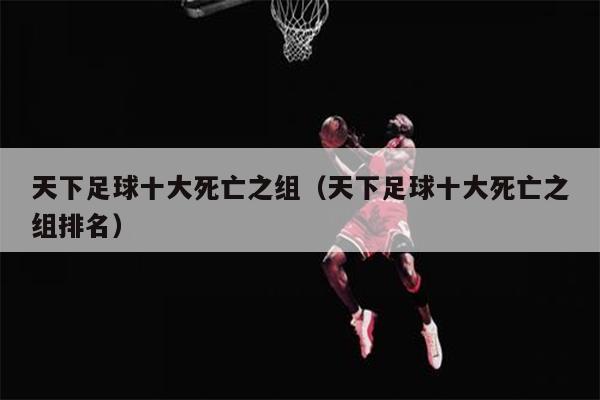 天下足球十大死亡之组（天下足球十大死亡之组排名）