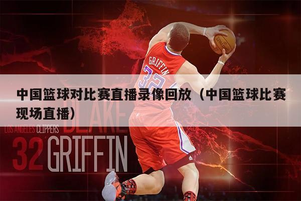 中国篮球对比赛直播录像回放（中国篮球比赛现场直播）