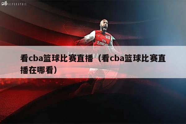 看cba篮球比赛直播（看cba篮球比赛直播在哪看）