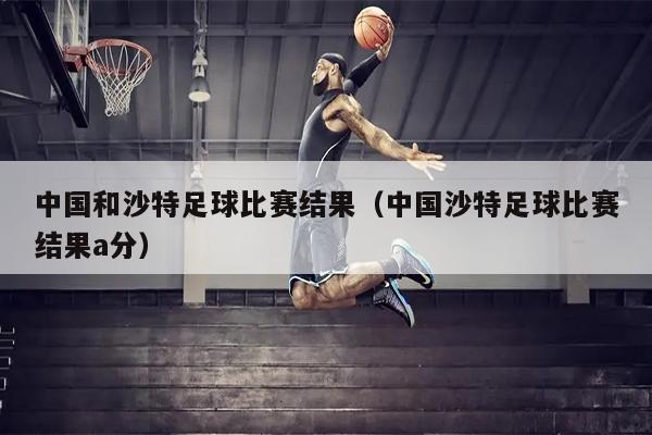 中国和沙特足球比赛结果（中国沙特足球比赛结果a分）