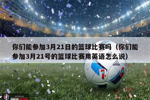 你们能参加3月21日的篮球比赛吗（你们能参加3月21号的篮球比赛用英语怎么说）
