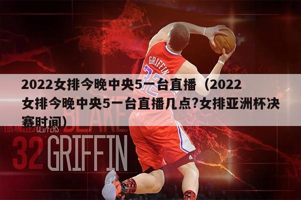 2022女排今晚中央5一台直播（2022女排今晚中央5一台直播几点?女排亚洲杯决赛时间）