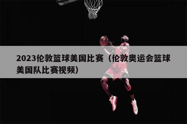 2023伦敦篮球美国比赛（伦敦奥运会篮球美国队比赛视频）