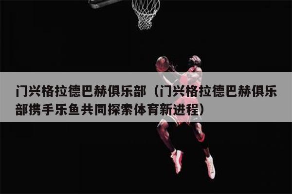 门兴格拉德巴赫俱乐部（门兴格拉德巴赫俱乐部携手乐鱼共同探索体育新进程）