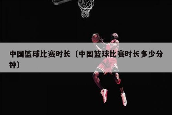 中国篮球比赛时长（中国篮球比赛时长多少分钟）
