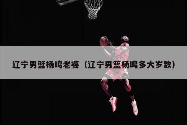 辽宁男篮杨鸣老婆（辽宁男篮杨鸣多大岁数）
