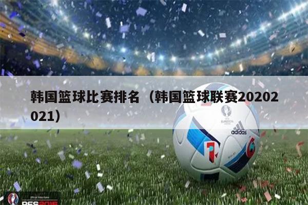 韩国篮球比赛排名（韩国篮球联赛20202021）