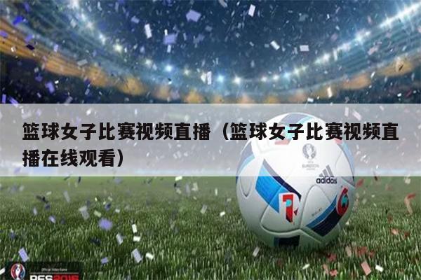 篮球女子比赛视频直播（篮球女子比赛视频直播在线观看）