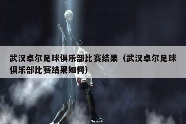 武汉卓尔足球俱乐部比赛结果（武汉卓尔足球俱乐部比赛结果如何）