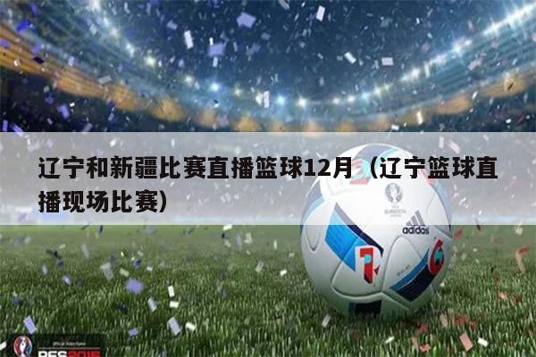 辽宁和新疆比赛直播篮球12月（辽宁篮球直播现场比赛）