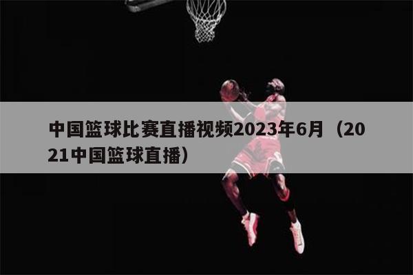 中国篮球比赛直播视频2023年6月（2021中国篮球直播）
