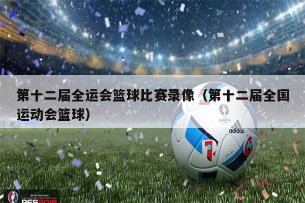 第十二届全运会篮球比赛录像（第十二届全国运动会篮球）