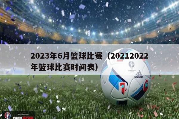 2023年6月篮球比赛（20212022年篮球比赛时间表）