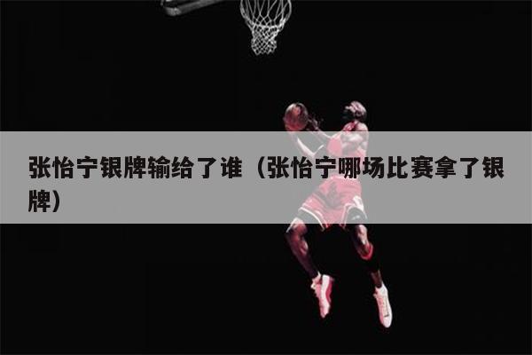 张怡宁银牌输给了谁（张怡宁哪场比赛拿了银牌）