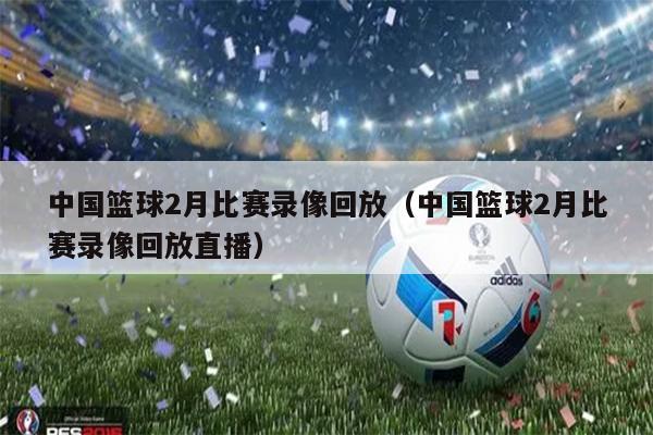 中国篮球2月比赛录像回放（中国篮球2月比赛录像回放直播）