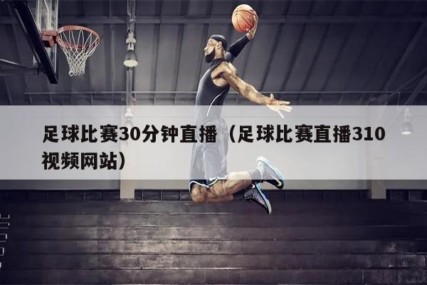 足球比赛30分钟直播（足球比赛直播310视频网站）
