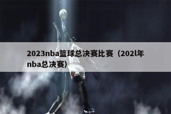 2023nba篮球总决赛比赛（202l年nba总决赛）