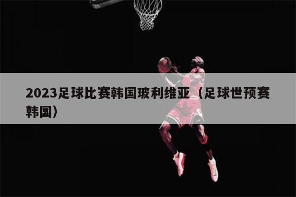 2023足球比赛韩国玻利维亚（足球世预赛韩国）