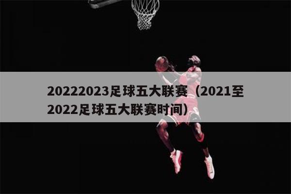 20222023足球五大联赛（2021至2022足球五大联赛时间）