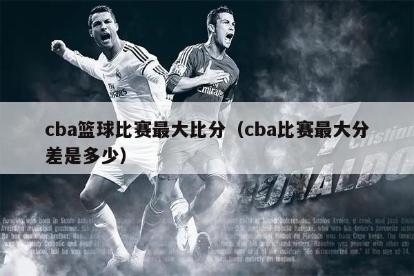 cba篮球比赛最大比分（cba比赛最大分差是多少）