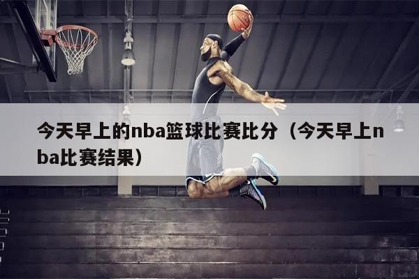 今天早上的nba篮球比赛比分（今天早上nba比赛结果）
