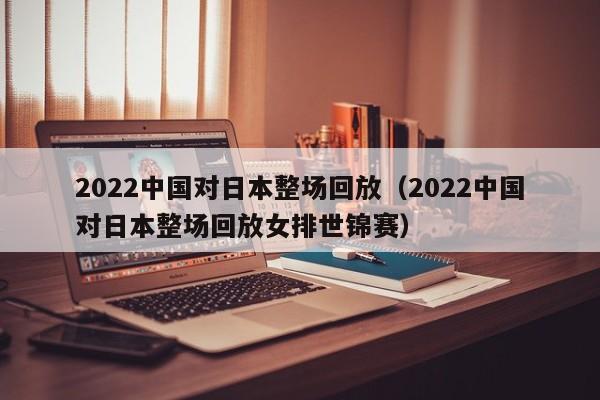 2022中国对日本整场回放（2022中国对日本整场回放女排世锦赛）