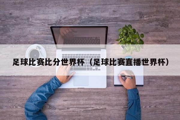足球比赛比分世界杯（足球比赛直播世界杯）
