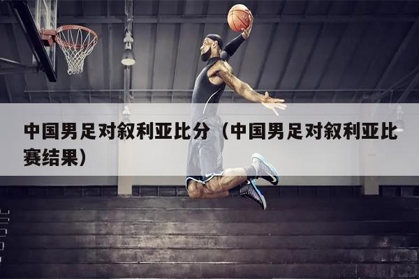 中国男足对叙利亚比分（中国男足对叙利亚比赛结果）