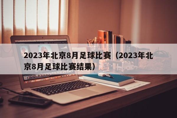 2023年北京8月足球比赛（2023年北京8月足球比赛结果）