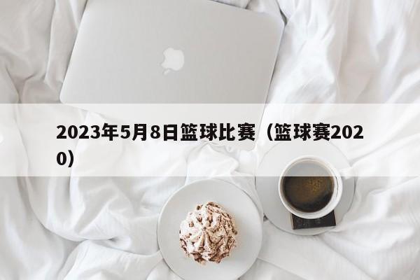 2023年5月8日篮球比赛（篮球赛2020）